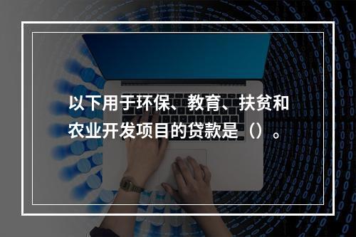 以下用于环保、教育、扶贫和农业开发项目的贷款是（）。