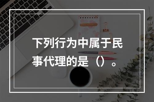 下列行为中属于民事代理的是（）。