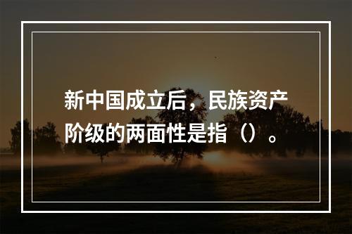 新中国成立后，民族资产阶级的两面性是指（）。