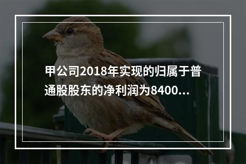 甲公司2018年实现的归属于普通股股东的净利润为8400万元