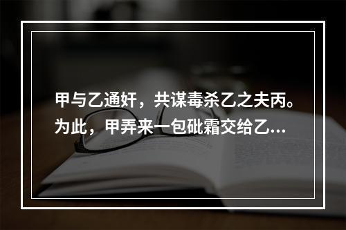 甲与乙通奸，共谋毒杀乙之夫丙。为此，甲弄来一包砒霜交给乙，甲