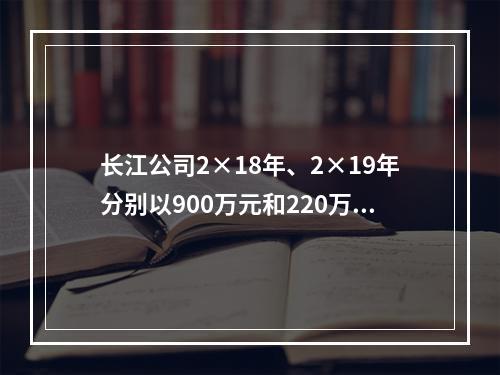 长江公司2×18年、2×19年分别以900万元和220万元的