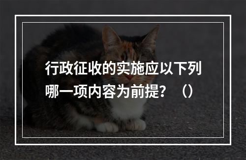 行政征收的实施应以下列哪一项内容为前提？（）