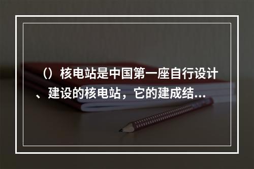 （）核电站是中国第一座自行设计、建设的核电站，它的建成结束了