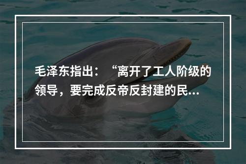 毛泽东指出：“离开了工人阶级的领导，要完成反帝反封建的民主革