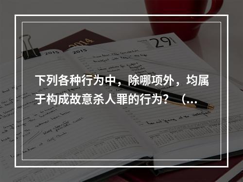 下列各种行为中，除哪项外，均属于构成故意杀人罪的行为？（）