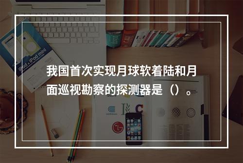 我国首次实现月球软着陆和月面巡视勘察的探测器是（）。