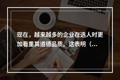 现在，越来越多的企业在选人时更加看重其道德品质。这表明（）。