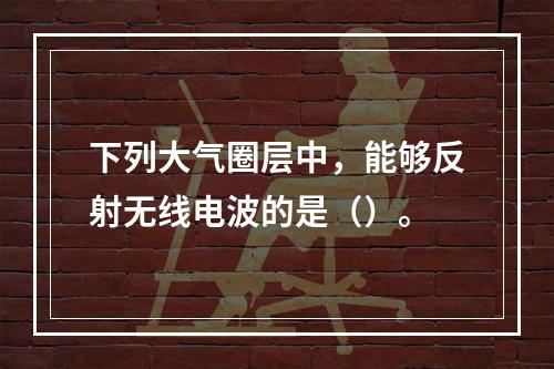 下列大气圈层中，能够反射无线电波的是（）。