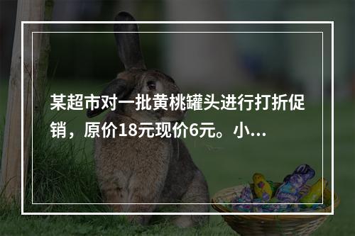 某超市对一批黄桃罐头进行打折促销，原价18元现价6元。小李购