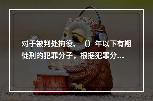 对于被判处拘役、（）年以下有期徒刑的犯罪分子，根据犯罪分子的