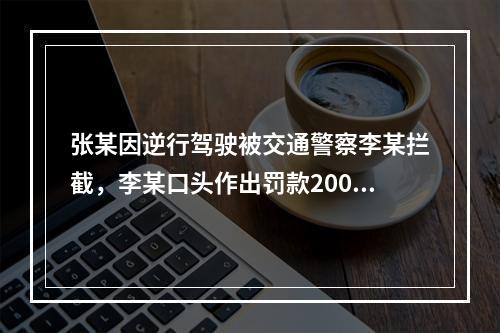 张某因逆行驾驶被交通警察李某拦截，李某口头作出罚款200元的