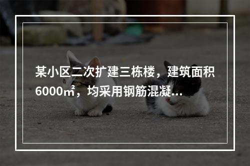 某小区二次扩建三栋楼，建筑面积6000㎡，均采用钢筋混凝土框