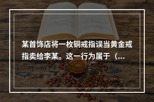 某首饰店将一枚铜戒指误当黄金戒指卖给李某。这一行为属于（）。