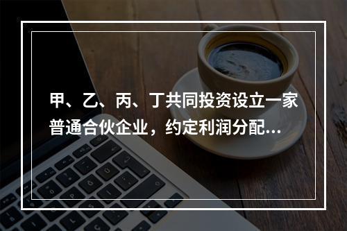 甲、乙、丙、丁共同投资设立一家普通合伙企业，约定利润分配为4