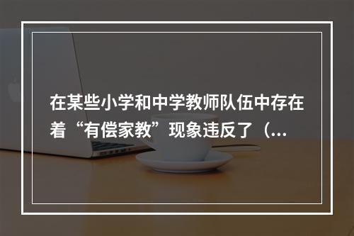 在某些小学和中学教师队伍中存在着“有偿家教”现象违反了（）。