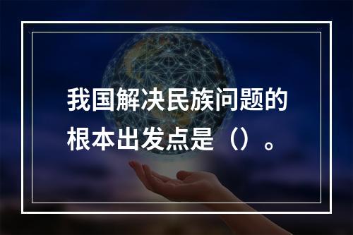 我国解决民族问题的根本出发点是（）。