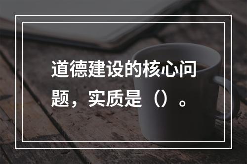 道德建设的核心问题，实质是（）。