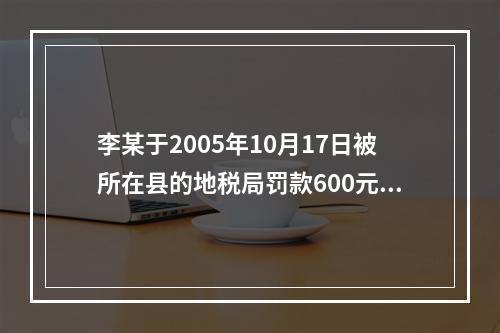 李某于2005年10月17日被所在县的地税局罚款600元，王