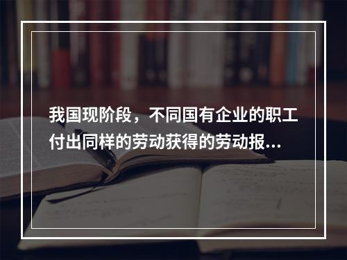 我国现阶段，不同国有企业的职工付出同样的劳动获得的劳动报酬会