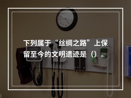 下列属于“丝绸之路”上保留至今的文明遗迹是（）。