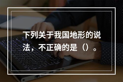 下列关于我国地形的说法，不正确的是（）。