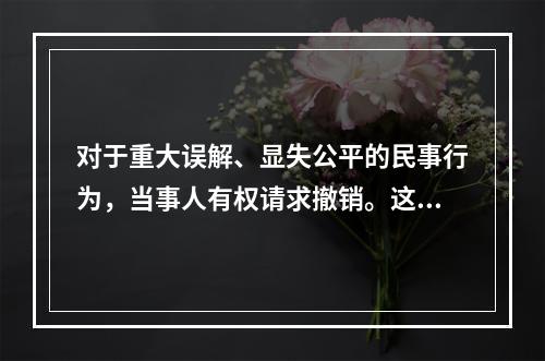 对于重大误解、显失公平的民事行为，当事人有权请求撤销。这体现