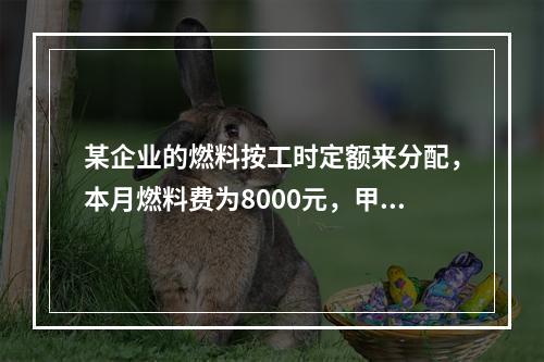 某企业的燃料按工时定额来分配，本月燃料费为8000元，甲产品