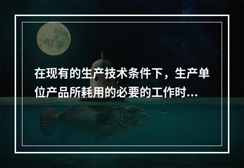 在现有的生产技术条件下，生产单位产品所耗用的必要的工作时间有