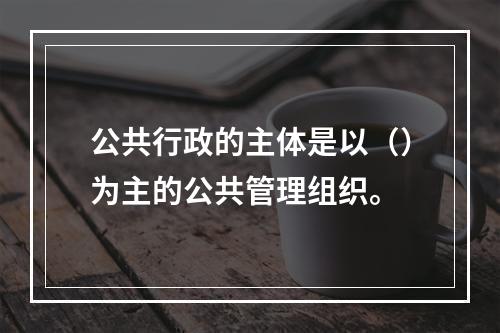 公共行政的主体是以（）为主的公共管理组织。