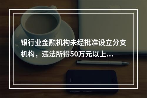 银行业金融机构未经批准设立分支机构，违法所得50万元以上的，