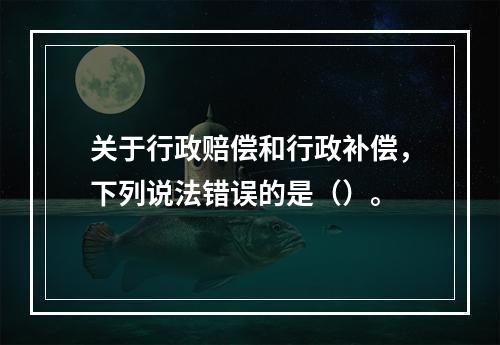 关于行政赔偿和行政补偿，下列说法错误的是（）。