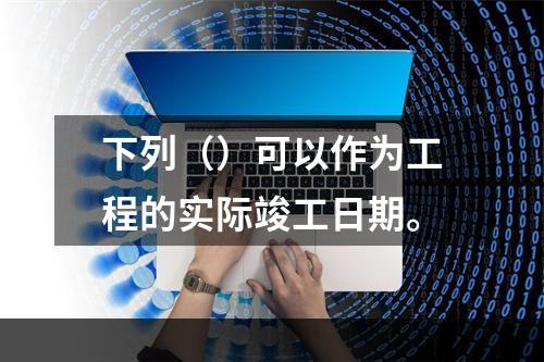 下列（）可以作为工程的实际竣工日期。