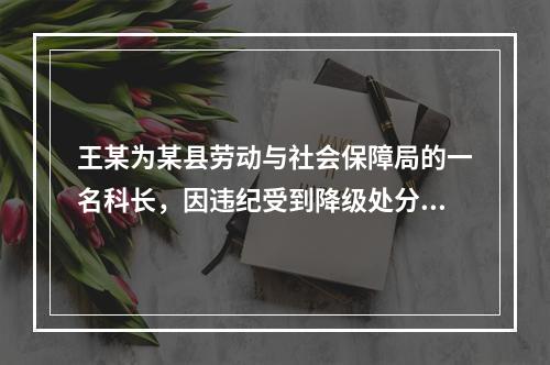 王某为某县劳动与社会保障局的一名科长，因违纪受到降级处分。下