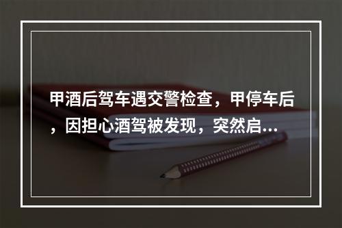 甲酒后驾车遇交警检查，甲停车后，因担心酒驾被发现，突然启动车