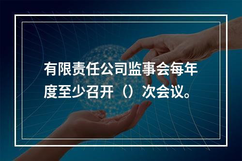 有限责任公司监事会每年度至少召开（）次会议。