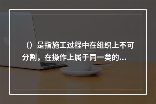 （）是指施工过程中在组织上不可分割，在操作上属于同一类的作业