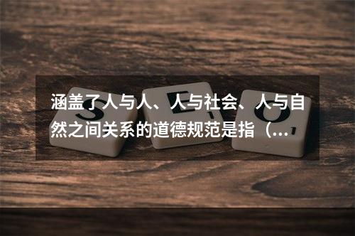 涵盖了人与人、人与社会、人与自然之间关系的道德规范是指（）。