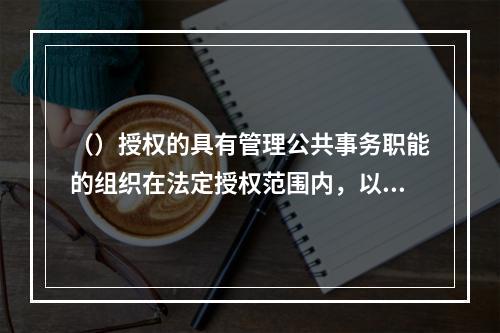 （）授权的具有管理公共事务职能的组织在法定授权范围内，以自己