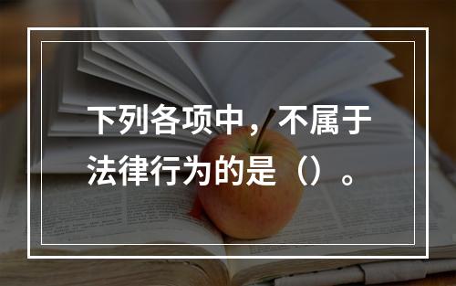 下列各项中，不属于法律行为的是（）。