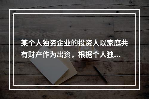 某个人独资企业的投资人以家庭共有财产作为出资，根据个人独资企