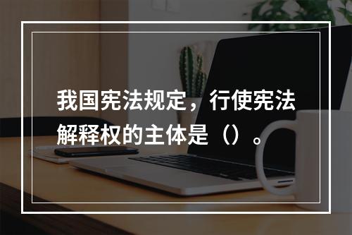 我国宪法规定，行使宪法解释权的主体是（）。