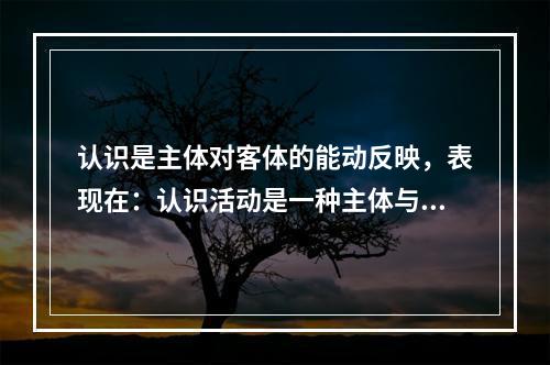 认识是主体对客体的能动反映，表现在：认识活动是一种主体与客体