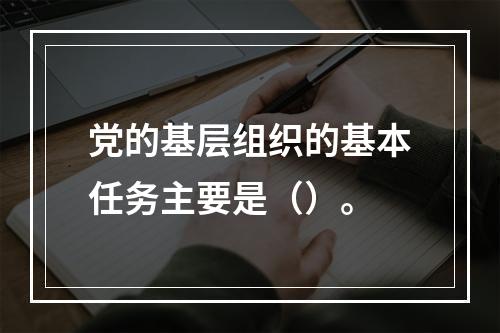 党的基层组织的基本任务主要是（）。