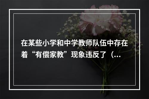 在某些小学和中学教师队伍中存在着“有偿家教”现象违反了（）。