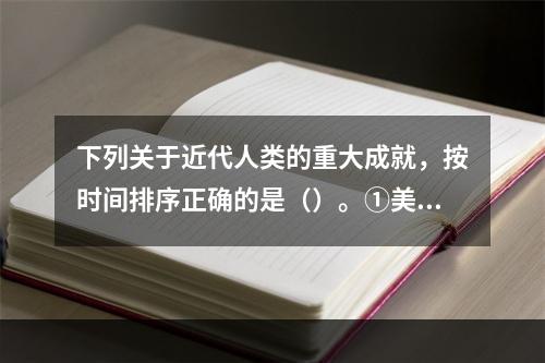 下列关于近代人类的重大成就，按时间排序正确的是（）。①美国的