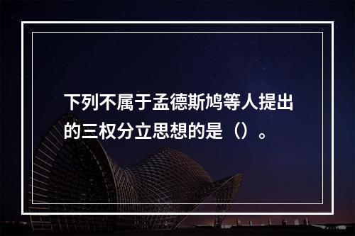 下列不属于孟德斯鸠等人提出的三权分立思想的是（）。