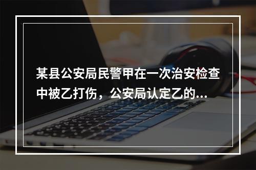 某县公安局民警甲在一次治安检查中被乙打伤，公安局认定乙的行为