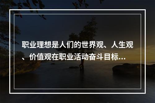 职业理想是人们的世界观、人生观、价值观在职业活动奋斗目标上的