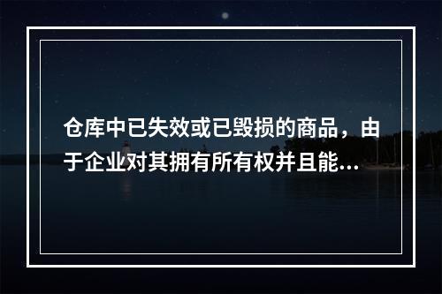 仓库中已失效或已毁损的商品，由于企业对其拥有所有权并且能够实